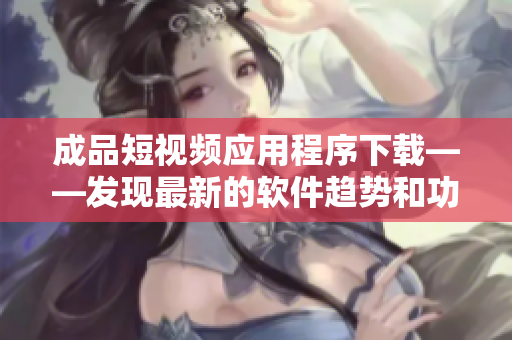 成品短视频应用程序下载——发现最新的软件趋势和功能性拓展