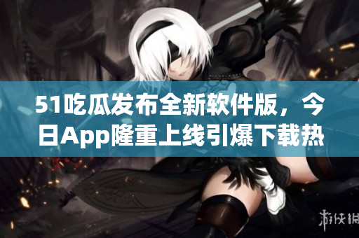 51吃瓜发布全新软件版，今日App隆重上线引爆下载热潮