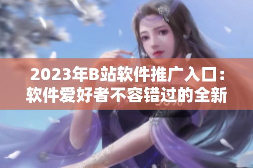 2023年B站软件推广入口：软件爱好者不容错过的全新平台。