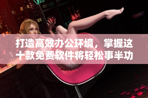 打造高效办公环境，掌握这十款免费软件将轻松事半功倍！