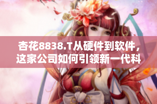 杏花8838.T从硬件到软件，这家公司如何引领新一代科技发展？