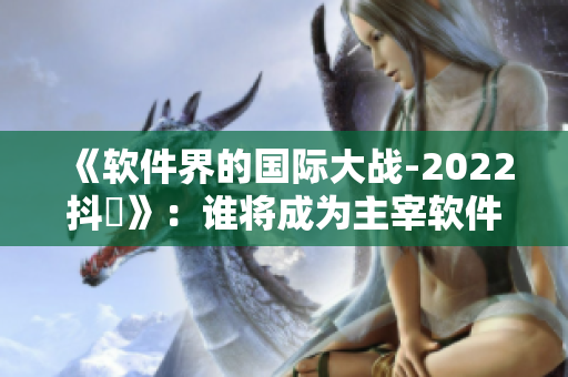 《软件界的国际大战-2022抖抈》：谁将成为主宰软件行业的巨头？