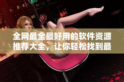 全网最全最好用的软件资源推荐大全，让你轻松找到最合适的软件！