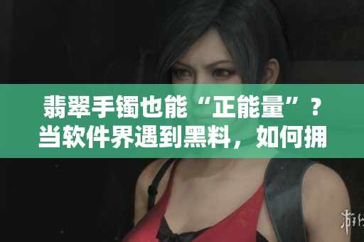 翡翠手镯也能“正能量”？当软件界遇到黑料，如何拥有相同的正向价值？