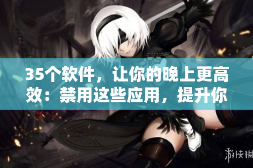35个软件，让你的晚上更高效：禁用这些应用，提升你的工作和学习效率