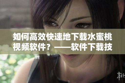如何高效快速地下载水蜜桃视频软件？——软件下载技巧分享