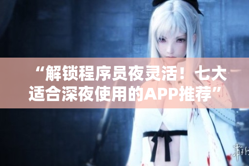 “解锁程序员夜灵活！七大适合深夜使用的APP推荐”