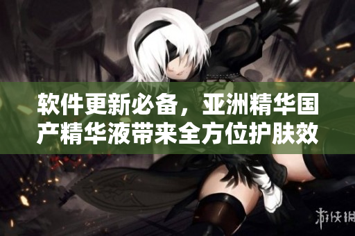 软件更新必备，亚洲精华国产精华液带来全方位护肤效果