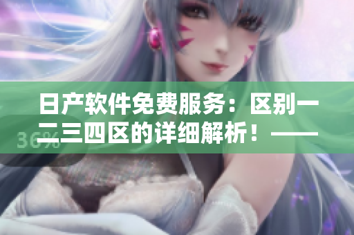 日产软件免费服务：区别一二三四区的详细解析！——软件编辑必读！
