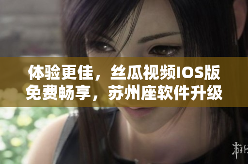 体验更佳，丝瓜视频IOS版免费畅享，苏州座软件升级更稳定