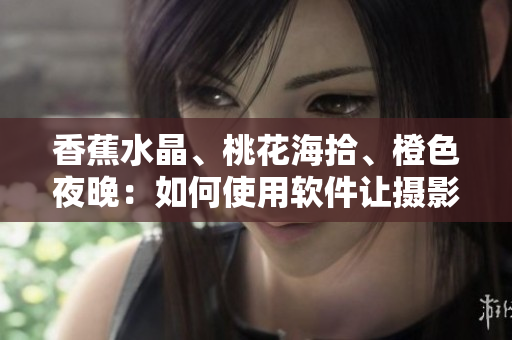 香蕉水晶、桃花海拾、橙色夜晚：如何使用软件让摄影更加出色