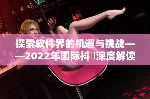 探索软件界的机遇与挑战——2022年国际抖抈深度解读 探索软件界的机遇与挑战——2022年国际抖抈深度解读