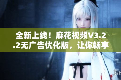 全新上线！麻花视频V3.2.2无广告优化版，让你畅享更流畅的观影体验！