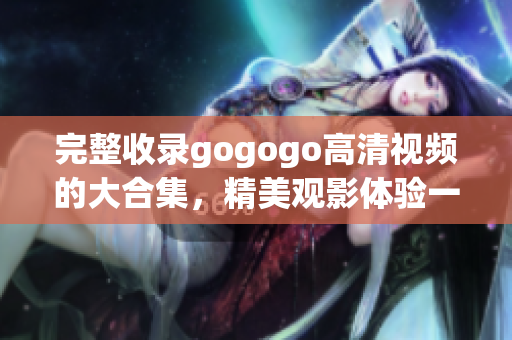 完整收录gogogo高清视频的大合集，精美观影体验一网打尽