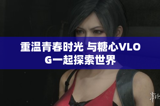 重温青春时光 与糖心VLOG一起探索世界