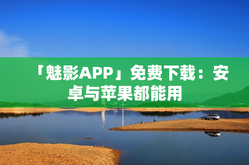 「魅影APP」免费下载：安卓与苹果都能用
