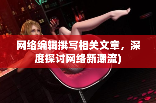 网络编辑撰写相关文章，深度探讨网络新潮流)