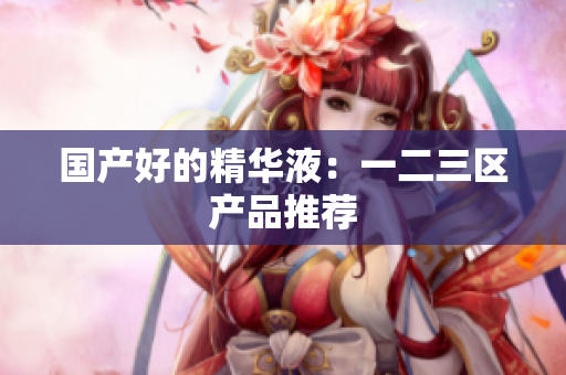 国产好的精华液：一二三区产品推荐
