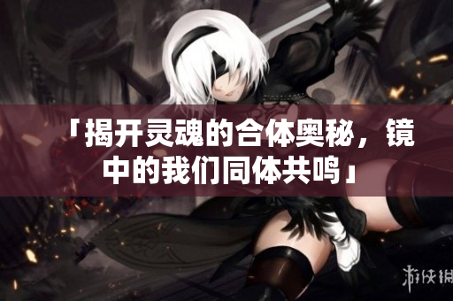 「揭开灵魂的合体奥秘，镜中的我们同体共鸣」