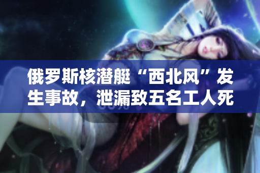 俄罗斯核潜艇“西北风”发生事故，泄漏致五名工人死亡。