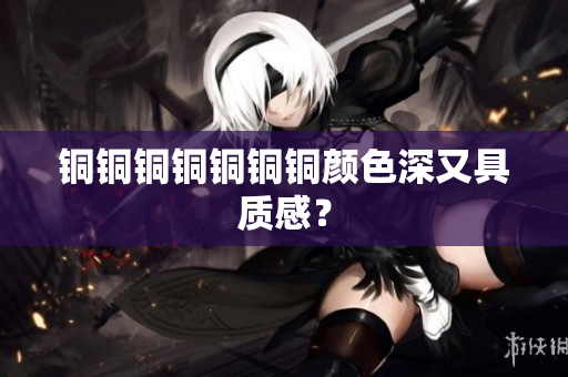 铜铜铜铜铜铜铜颜色深又具质感？