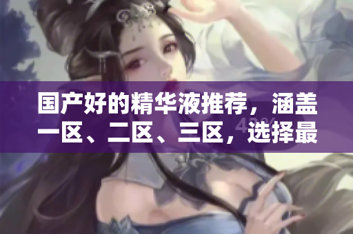 国产好的精华液推荐，涵盖一区、二区、三区，选择最适合你的护肤。