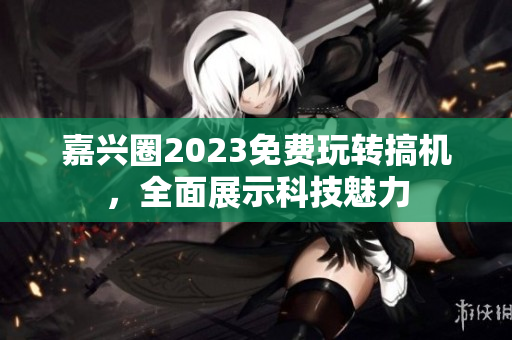嘉兴圈2023免费玩转搞机，全面展示科技魅力
