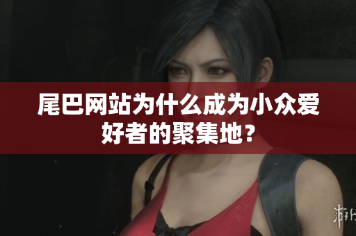 尾巴网站为什么成为小众爱好者的聚集地？