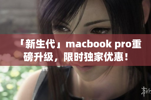 「新生代」macbook pro重磅升级，限时独家优惠！