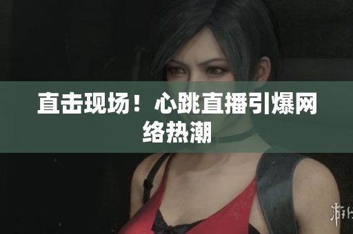直击现场！心跳直播引爆网络热潮