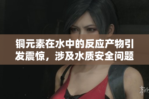 铜元素在水中的反应产物引发震惊，涉及水质安全问题