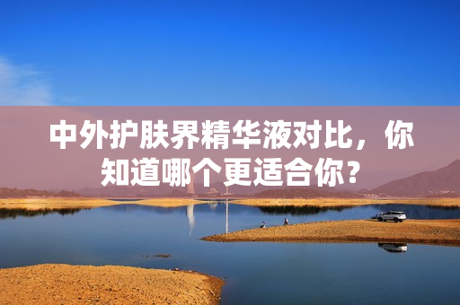 中外护肤界精华液对比，你知道哪个更适合你？