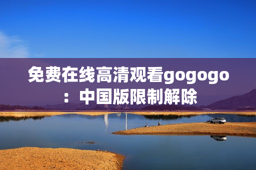免费在线高清观看gogogo：中国版限制解除