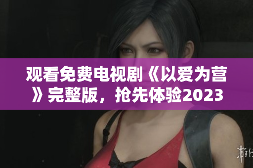 观看免费电视剧《以爱为营》完整版，抢先体验2023最热大片！