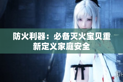 防火利器：必备灭火宝贝重新定义家庭安全