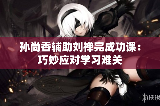 孙尚香辅助刘禅完成功课：巧妙应对学习难关