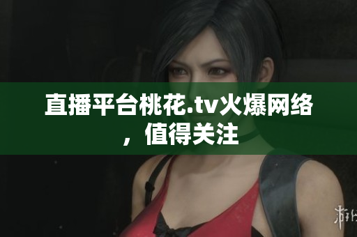 直播平台桃花.tv火爆网络，值得关注