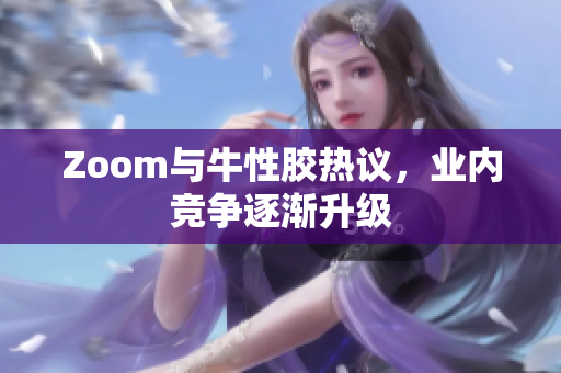 Zoom与牛性胶热议，业内竞争逐渐升级