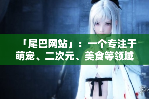 「尾巴网站」：一个专注于萌宠、二次元、美食等领域的互动社区