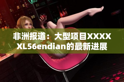 非洲报道：大型项目XXXXXL56endian的最新进展