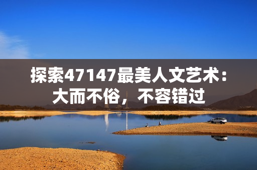 探索47147最美人文艺术：大而不俗，不容错过