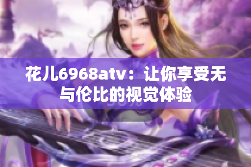花儿6968atv：让你享受无与伦比的视觉体验