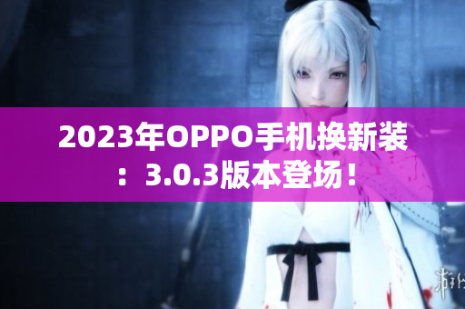 2023年OPPO手机换新装：3.0.3版本登场！