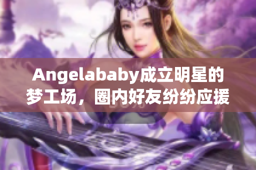 Angelababy成立明星的梦工场，圈内好友纷纷应援