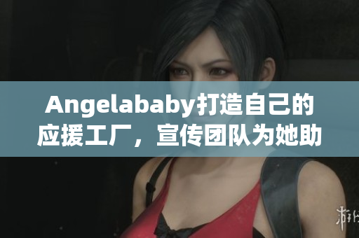 Angelababy打造自己的应援工厂，宣传团队为她助力！