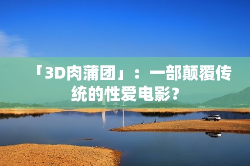 「3D肉蒲团」：一部颠覆传统的性爱电影？