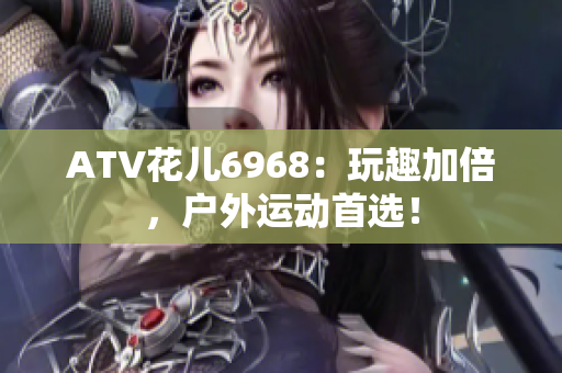 ATV花儿6968：玩趣加倍，户外运动首选！