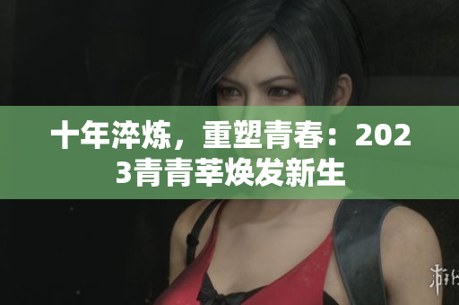 十年淬炼，重塑青春：2023青青莘焕发新生