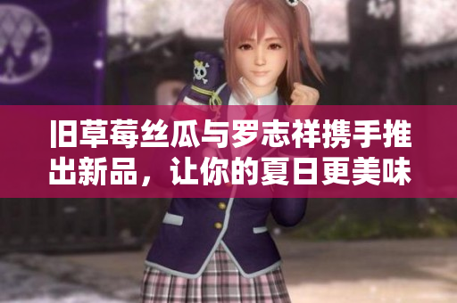 旧草莓丝瓜与罗志祥携手推出新品，让你的夏日更美味