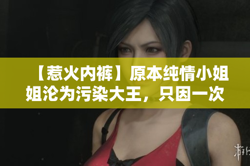 【惹火内裤】原本纯情小姐姐沦为污染大王，只因一次错把避孕药当红豆薏米水！